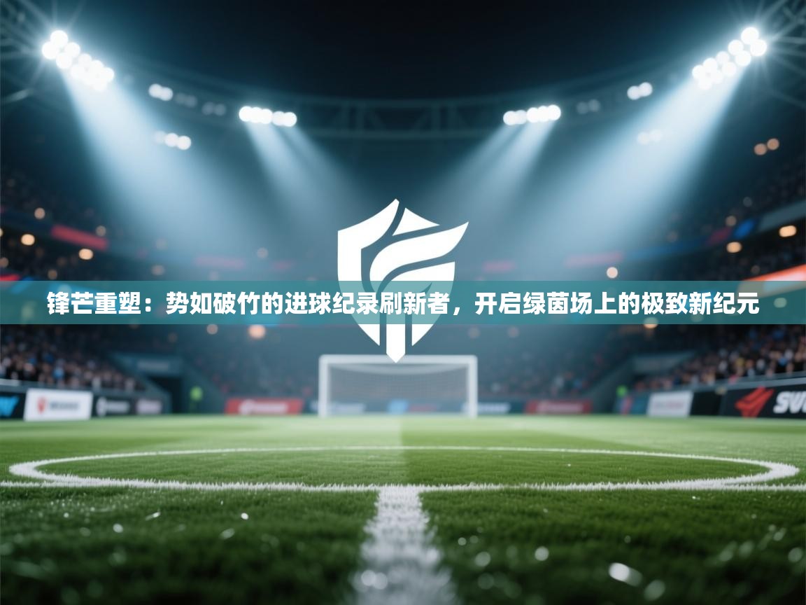 锋芒重塑：势如破竹的进球纪录刷新者，开启绿茵场上的极致新纪元