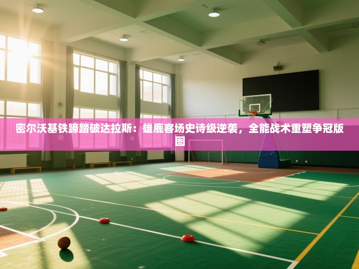 密尔沃基铁蹄踏破达拉斯：雄鹿客场史诗级逆袭，全能战术重塑争冠版图